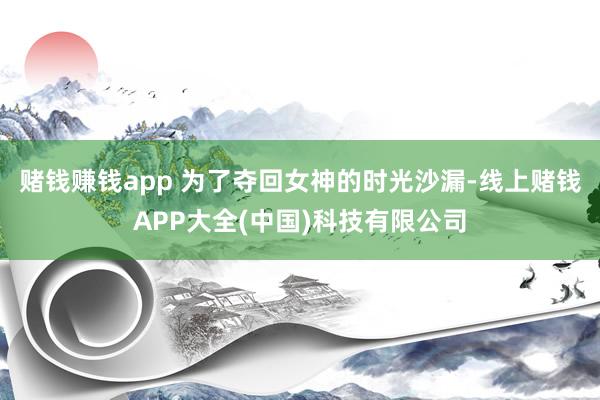 赌钱赚钱app 为了夺回女神的时光沙漏-线上赌钱APP大全(中国)科技有限公司