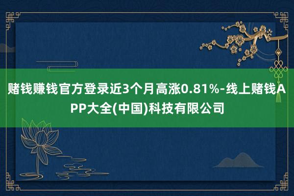 赌钱赚钱官方登录近3个月高涨0.81%-线上赌钱APP大全(中国)科技有限公司