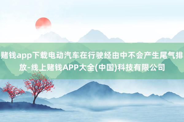 赌钱app下载电动汽车在行驶经由中不会产生尾气排放-线上赌钱APP大全(中国)科技有限公司