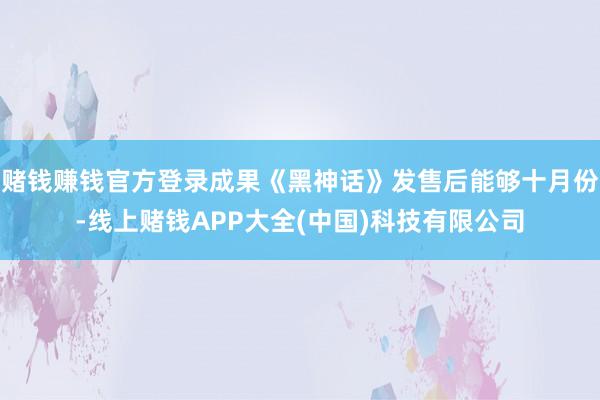 赌钱赚钱官方登录成果《黑神话》发售后能够十月份-线上赌钱APP大全(中国)科技有限公司