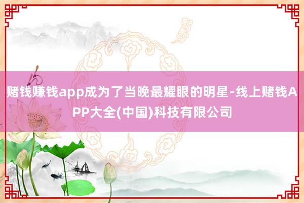 赌钱赚钱app成为了当晚最耀眼的明星-线上赌钱APP大全(中国)科技有限公司