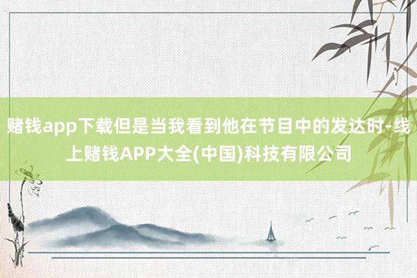 赌钱app下载但是当我看到他在节目中的发达时-线上赌钱APP大全(中国)科技有限公司