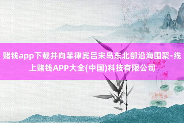 赌钱app下载并向菲律宾吕宋岛东北部沿海围聚-线上赌钱APP大全(中国)科技有限公司