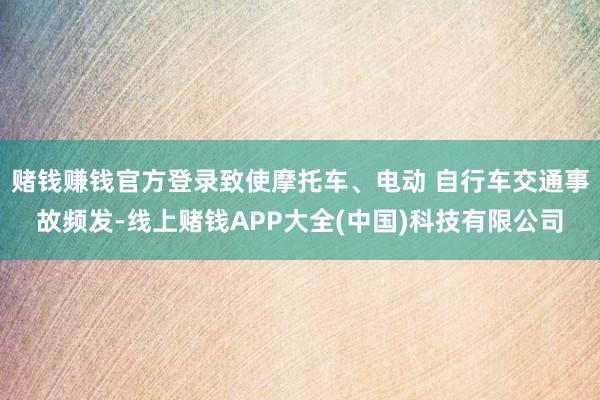 赌钱赚钱官方登录致使摩托车、电动 自行车交通事故频发-线上赌钱APP大全(中国)科技有限公司