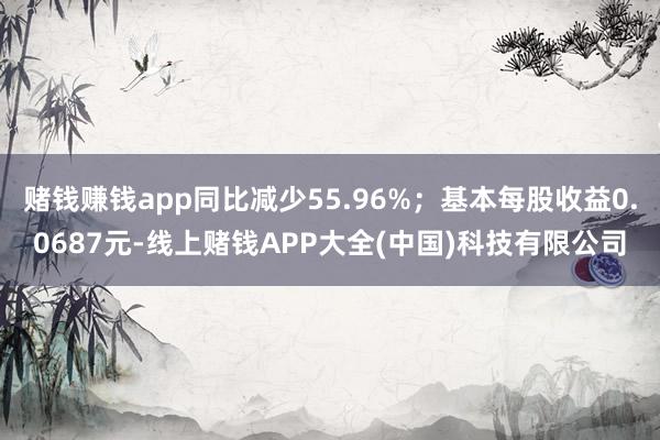 赌钱赚钱app同比减少55.96%；基本每股收益0.0687元-线上赌钱APP大全(中国)科技有限公司