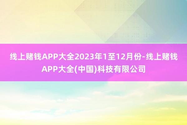 线上赌钱APP大全　　2023年1至12月份-线上赌钱APP大全(中国)科技有限公司