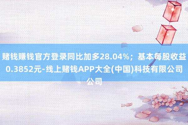 赌钱赚钱官方登录同比加多28.04%；基本每股收益0.3852元-线上赌钱APP大全(中国)科技有限公司