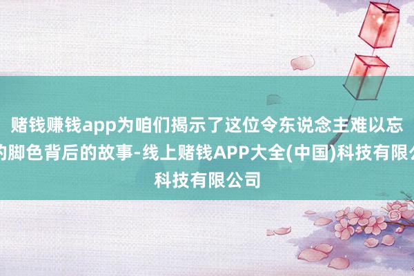 赌钱赚钱app为咱们揭示了这位令东说念主难以忘怀的脚色背后的故事-线上赌钱APP大全(中国)科技有限公司