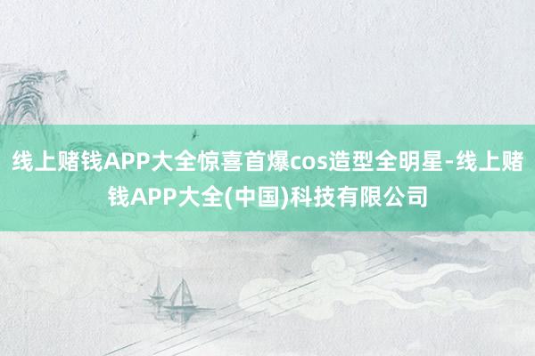 线上赌钱APP大全惊喜首爆cos造型全明星-线上赌钱APP大全(中国)科技有限公司