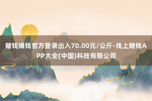 赌钱赚钱官方登录出入70.00元/公斤-线上赌钱APP大全(中国)科技有限公司