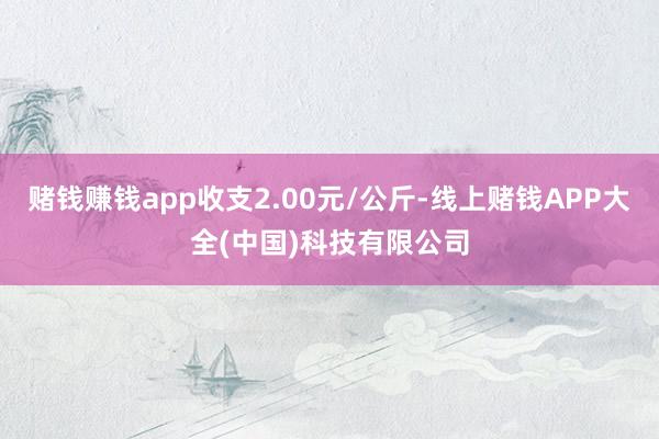 赌钱赚钱app收支2.00元/公斤-线上赌钱APP大全(中国)科技有限公司