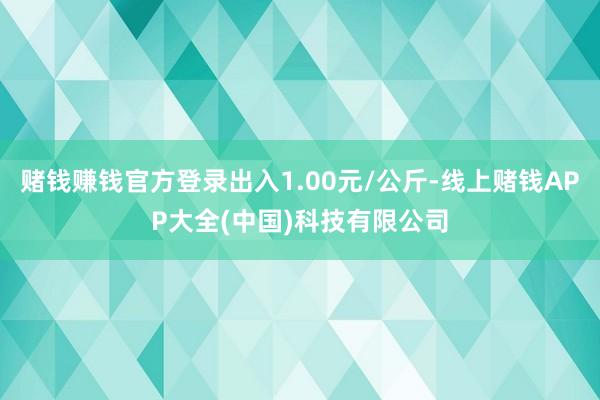 赌钱赚钱官方登录出入1.00元/公斤-线上赌钱APP大全(中国)科技有限公司