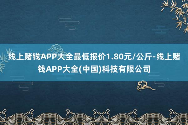 线上赌钱APP大全最低报价1.80元/公斤-线上赌钱APP大全(中国)科技有限公司