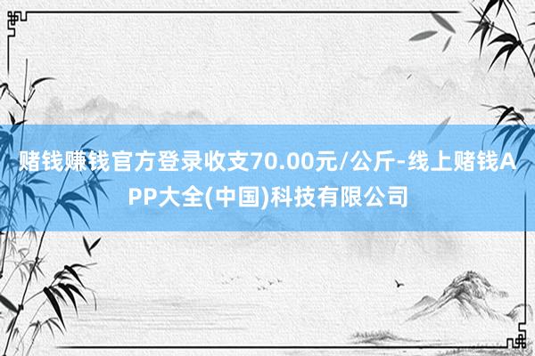 赌钱赚钱官方登录收支70.00元/公斤-线上赌钱APP大全(中国)科技有限公司