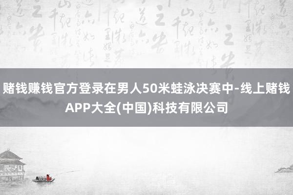 赌钱赚钱官方登录在男人50米蛙泳决赛中-线上赌钱APP大全(中国)科技有限公司