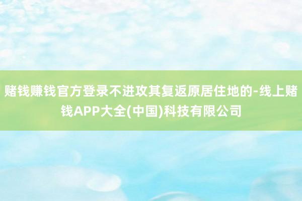 赌钱赚钱官方登录不进攻其复返原居住地的-线上赌钱APP大全(中国)科技有限公司