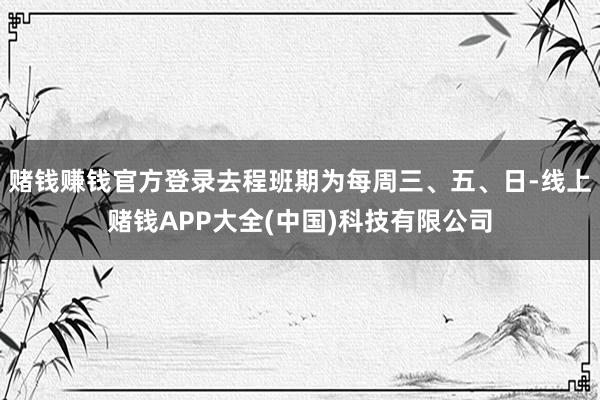 赌钱赚钱官方登录去程班期为每周三、五、日-线上赌钱APP大全(中国)科技有限公司