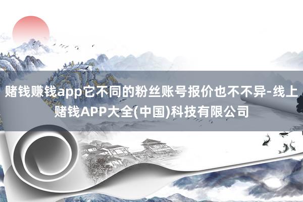 赌钱赚钱app它不同的粉丝账号报价也不不异-线上赌钱APP大全(中国)科技有限公司