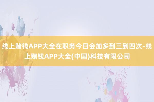 线上赌钱APP大全在职务今日会加多到三到四次-线上赌钱APP大全(中国)科技有限公司