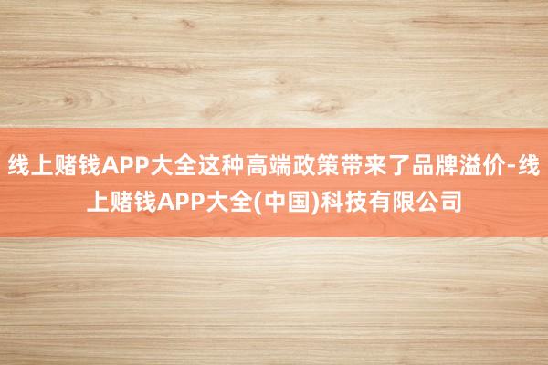 线上赌钱APP大全这种高端政策带来了品牌溢价-线上赌钱APP大全(中国)科技有限公司