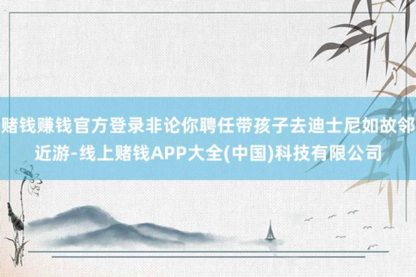 赌钱赚钱官方登录非论你聘任带孩子去迪士尼如故邻近游-线上赌钱APP大全(中国)科技有限公司