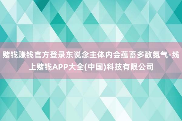 赌钱赚钱官方登录东说念主体内会蕴蓄多数氮气-线上赌钱APP大全(中国)科技有限公司