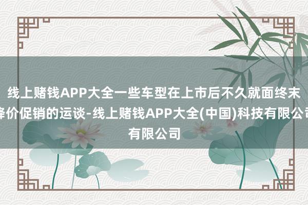 线上赌钱APP大全一些车型在上市后不久就面终末降价促销的运谈-线上赌钱APP大全(中国)科技有限公司