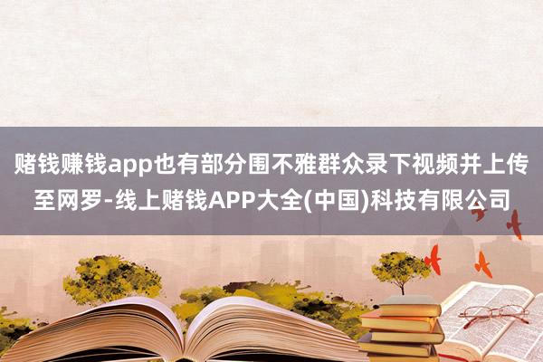 赌钱赚钱app也有部分围不雅群众录下视频并上传至网罗-线上赌钱APP大全(中国)科技有限公司