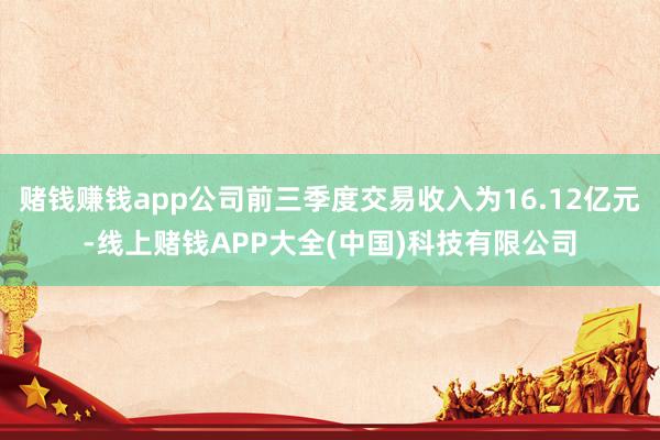 赌钱赚钱app公司前三季度交易收入为16.12亿元-线上赌钱APP大全(中国)科技有限公司