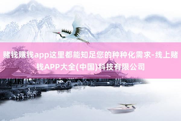 赌钱赚钱app这里都能知足您的种种化需求-线上赌钱APP大全(中国)科技有限公司