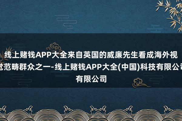 线上赌钱APP大全来自英国的威廉先生看成海外视觉范畴群众之一-线上赌钱APP大全(中国)科技有限公司