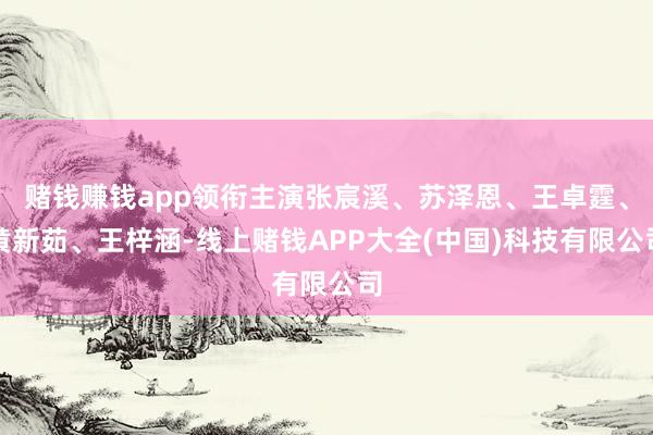 赌钱赚钱app领衔主演张宸溪、苏泽恩、王卓霆、黄新茹、王梓涵-线上赌钱APP大全(中国)科技有限公司