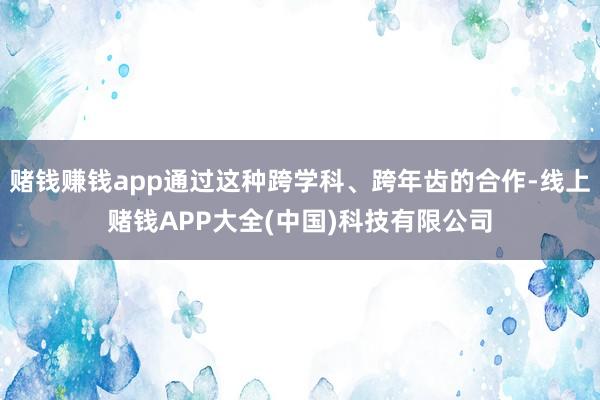 赌钱赚钱app通过这种跨学科、跨年齿的合作-线上赌钱APP大全(中国)科技有限公司