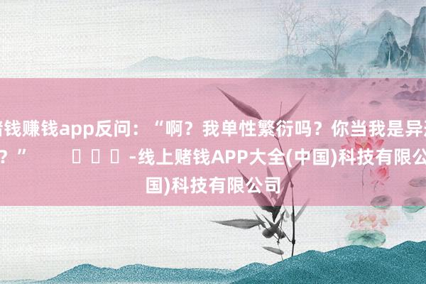 赌钱赚钱app反问：“啊？我单性繁衍吗？你当我是异形啊？”        			-线上赌钱APP大全(中国)科技有限公司