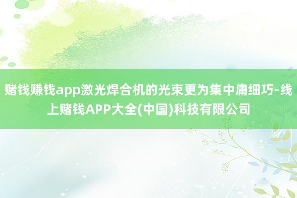 赌钱赚钱app激光焊合机的光束更为集中庸细巧-线上赌钱APP大全(中国)科技有限公司