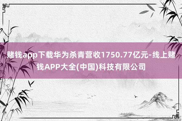 赌钱app下载华为杀青营收1750.77亿元-线上赌钱APP大全(中国)科技有限公司