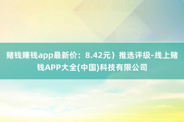 赌钱赚钱app最新价：8.42元）推选评级-线上赌钱APP大全(中国)科技有限公司