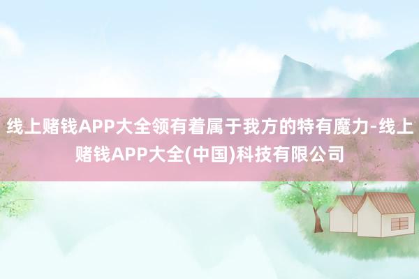 线上赌钱APP大全领有着属于我方的特有魔力-线上赌钱APP大全(中国)科技有限公司