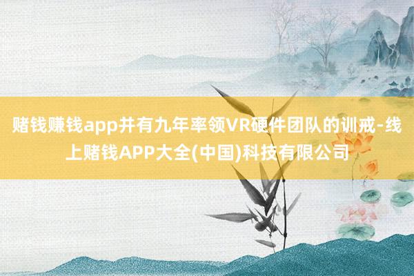 赌钱赚钱app并有九年率领VR硬件团队的训戒-线上赌钱APP大全(中国)科技有限公司