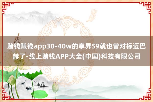 赌钱赚钱app30-40w的享界S9就也曾对标迈巴赫了-线上赌钱APP大全(中国)科技有限公司