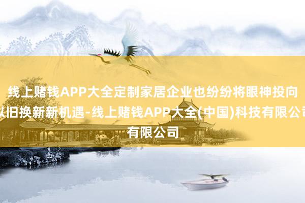 线上赌钱APP大全定制家居企业也纷纷将眼神投向以旧换新新机遇-线上赌钱APP大全(中国)科技有限公司