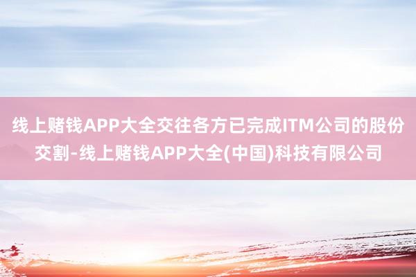 线上赌钱APP大全交往各方已完成ITM公司的股份交割-线上赌钱APP大全(中国)科技有限公司