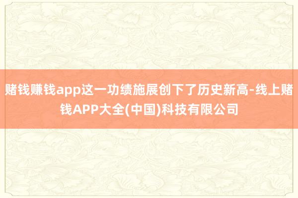 赌钱赚钱app这一功绩施展创下了历史新高-线上赌钱APP大全(中国)科技有限公司