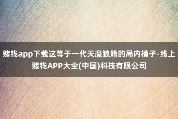 赌钱app下载这等于一代天魔狼籍的局内模子-线上赌钱APP大全(中国)科技有限公司