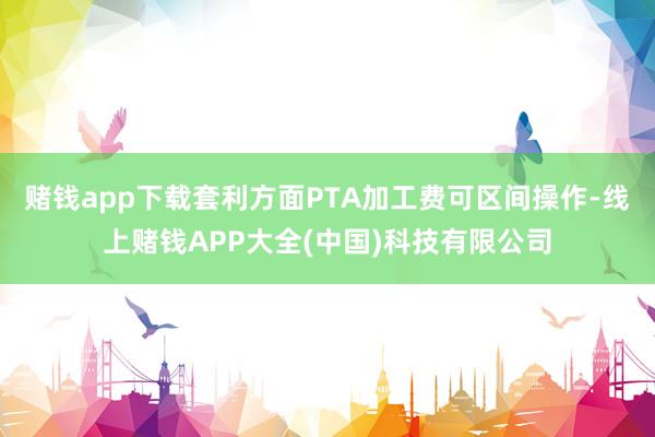 赌钱app下载套利方面PTA加工费可区间操作-线上赌钱APP大全(中国)科技有限公司