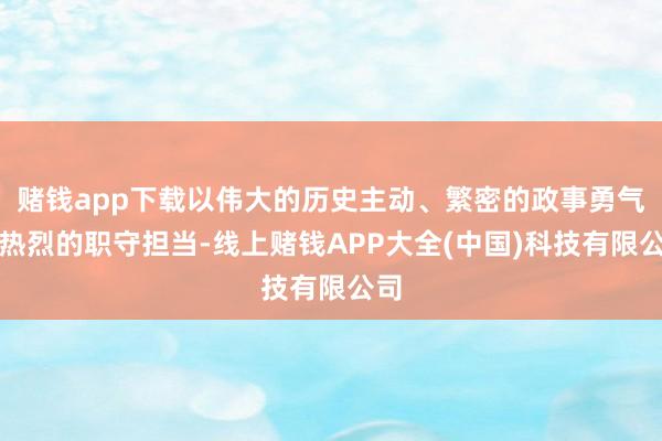 赌钱app下载以伟大的历史主动、繁密的政事勇气、热烈的职守担当-线上赌钱APP大全(中国)科技有限公司