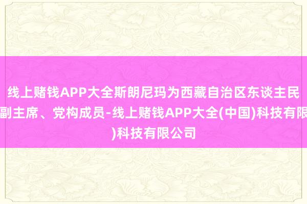 线上赌钱APP大全斯朗尼玛为西藏自治区东谈主民政府副主席、党构成员-线上赌钱APP大全(中国)科技有限公司