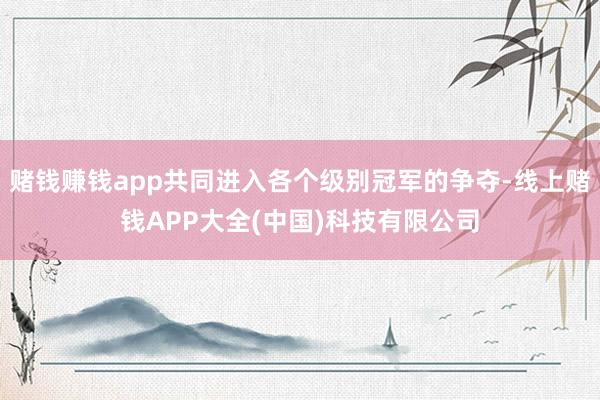 赌钱赚钱app共同进入各个级别冠军的争夺-线上赌钱APP大全(中国)科技有限公司