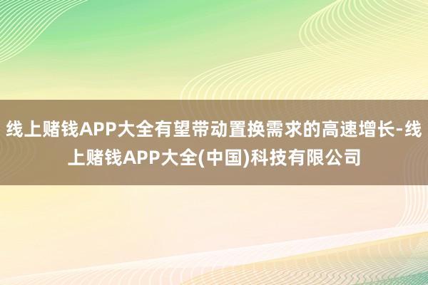 线上赌钱APP大全有望带动置换需求的高速增长-线上赌钱APP大全(中国)科技有限公司