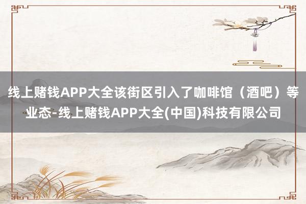 线上赌钱APP大全该街区引入了咖啡馆（酒吧）等业态-线上赌钱APP大全(中国)科技有限公司